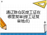通辽陈仓区焊工证在哪里复审(焊工证复审地点)