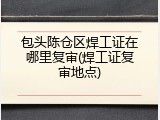 包头陈仓区焊工证在哪里复审(焊工证复审地点)