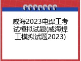 威海2023电焊工考试模拟试题(威海焊工模拟试题2023)
