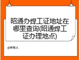 昭通办焊工证地址在哪里查询(昭通焊工证办理地点)
