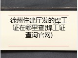 徐州住建厅发的焊工证在哪里查(焊工证查询官网)