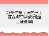 苏州住建厅发的焊工证在哪里查(苏州焊工证查询)