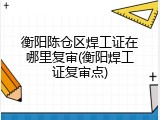 衡阳陈仓区焊工证在哪里复审(衡阳焊工证复审点)