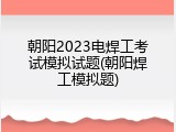 朝阳2023电焊工考试模拟试题(朝阳焊工模拟题)