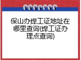 保山办焊工证地址在哪里查询(焊工证办理点查询)