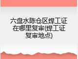 六盘水陈仓区焊工证在哪里复审(焊工证复审地点)