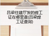 吕梁住建厅发的焊工证在哪里查(吕梁焊工证查询)