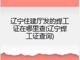 辽宁住建厅发的焊工证在哪里查(辽宁焊工证查询)