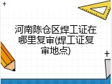 河南陈仓区焊工证在哪里复审(焊工证复审地点)