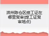 滨州陈仓区焊工证在哪里复审(焊工证复审地点)