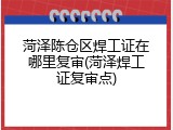 菏泽陈仓区焊工证在哪里复审(菏泽焊工证复审点)