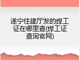 遂宁住建厅发的焊工证在哪里查(焊工证查询官网)