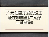 广元住建厅发的焊工证在哪里查(广元焊工证查询)