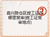 嘉兴陈仓区焊工证在哪里复审(焊工证复审地点)