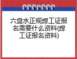 六盘水正规焊工证报名需要什么资料(焊工证报名资料)