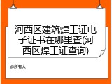 河西区建筑焊工证电子证书在哪里查(河西区焊工证查询)