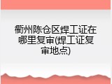 衢州陈仓区焊工证在哪里复审(焊工证复审地点)