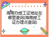 海南办焊工证地址在哪里查询(海南焊工证办理点查询)