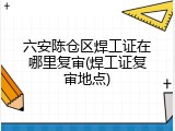 六安陈仓区焊工证在哪里复审(焊工证复审地点)