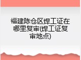 福建陈仓区焊工证在哪里复审(焊工证复审地点)