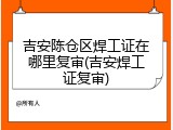 吉安陈仓区焊工证在哪里复审(吉安焊工证复审)