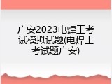 广安2023电焊工考试模拟试题(电焊工考试题广安)