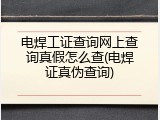 电焊工证查询网上查询真假怎么查(电焊证真伪查询)