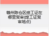 赣州陈仓区焊工证在哪里复审(焊工证复审地点)