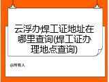 云浮办焊工证地址在哪里查询(焊工证办理地点查询)