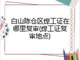 白山陈仓区焊工证在哪里复审(焊工证复审地点)