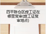 四平陈仓区焊工证在哪里复审(焊工证复审地点)