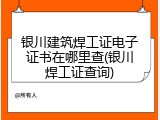 银川建筑焊工证电子证书在哪里查(银川焊工证查询)