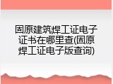 固原建筑焊工证电子证书在哪里查(固原焊工证电子版查询)