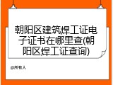 朝阳区建筑焊工证电子证书在哪里查(朝阳区焊工证查询)