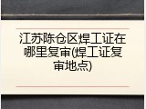 江苏陈仓区焊工证在哪里复审(焊工证复审地点)