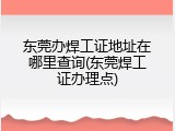 东莞办焊工证地址在哪里查询(东莞焊工证办理点)