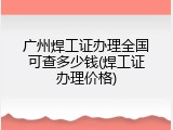 广州焊工证办理全国可查多少钱(焊工证办理价格)