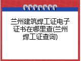 兰州建筑焊工证电子证书在哪里查(兰州焊工证查询)