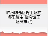 临汾陈仓区焊工证在哪里复审(临汾焊工证复审地)