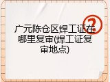 广元陈仓区焊工证在哪里复审(焊工证复审地点)