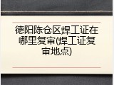 德阳陈仓区焊工证在哪里复审(焊工证复审地点)