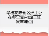 攀枝花陈仓区焊工证在哪里复审(焊工证复审地点)