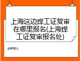 上海这边焊工证复审在哪里报名(上海焊工证复审报名处)