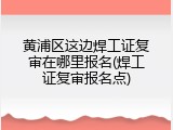 黄浦区这边焊工证复审在哪里报名(焊工证复审报名点)