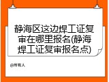 静海区这边焊工证复审在哪里报名(静海焊工证复审报名点)