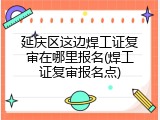 延庆区这边焊工证复审在哪里报名(焊工证复审报名点)