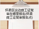 怀柔区这边焊工证复审在哪里报名(怀柔焊工证复审报名点)
