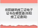 岳阳建筑焊工证电子证书在哪里查(岳阳焊工证查询)