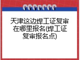天津这边焊工证复审在哪里报名(焊工证复审报名点)