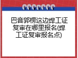 巴音郭楞这边焊工证复审在哪里报名(焊工证复审报名点)